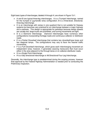 13-4
Eight basic types of interchanges, labeled A through H, are shown in Figure 13-1:
 A and B are typical three-leg interchanges. A is a Trumpet interchange, named
for the trumpet or jug-handle ramp configuration; B is a three-level, directional,
three-leg interchange.
 C is an interchange with ramps in one quadrant that is not suitable for freeway
systems but becomes very practical for an interchange between a major highway
and a parkway. This design is appropriate for parkways because design speeds
are usually low, large trucks are prohibited, and turning movements are light.
 D is a Diamond interchange. Diamond interchanges have numerous other
configurations incorporating frontage roads and continuous collector or distributor
roads.
 E is a Partial Cloverleaf interchange that contains two cloverleaf-type loops and
two diagonal ramps. The configurations may vary to favor the heavier traffic
movements.
 F is a Full Cloverleaf interchange, which gives each interchanging movement an
independent ramp; however, it generates weaving maneuvers that must occur
either in the area adjacent to the through lanes or on collector-distributor roads.
 G is a Single Point Interchange.
 H is a fully directional interchange or All Directional Four Leg Interchange.
Generally, the interchange type is predetermined during the scoping process, however
final approval by the Federal Highway Administration is needed prior to conducting the
Preliminary Inspection.
 