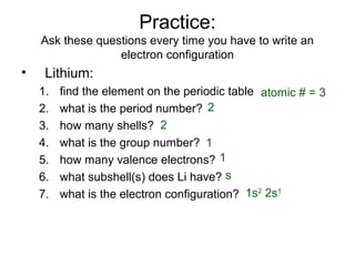 Practice:
Ask these questions every time you have to write an
electron configuration
• Lithium:
1. find the element on the periodic table
2. what is the period number?
3. how many shells?
4. what is the group number?
5. how many valence electrons?
6. what subshell(s) does Li have?
7. what is the electron configuration?
atomic # = 3
2
2
1
1
s
1s2
2s1
 