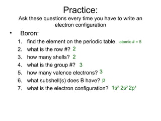 Practice:
Ask these questions every time you have to write an
electron configuration
• Boron:
1. find the element on the periodic table
2. what is the row #?
3. how many shells?
4. what is the group #?
5. how many valence electrons?
6. what subshell(s) does B have?
7. what is the electron configuration?
atomic # = 5
2
2
3
3
p
1s2
2s2
2p1
 