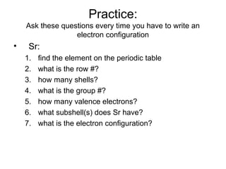 Practice:
Ask these questions every time you have to write an
electron configuration
• Sr:
1. find the element on the periodic table
2. what is the row #?
3. how many shells?
4. what is the group #?
5. how many valence electrons?
6. what subshell(s) does Sr have?
7. what is the electron configuration?
 