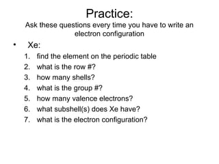Practice:
Ask these questions every time you have to write an
electron configuration
• Xe:
1. find the element on the periodic table
2. what is the row #?
3. how many shells?
4. what is the group #?
5. how many valence electrons?
6. what subshell(s) does Xe have?
7. what is the electron configuration?
 