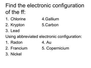 Find the electronic configuration
of the ff:
1. Chlorine 4.Gallium
2. Krypton 5.Carbon
3. Lead
Using abbreviated electronic configuration:
1. Radon 4. Au
2. Francium 5. Copernicium
3. Nickel
 