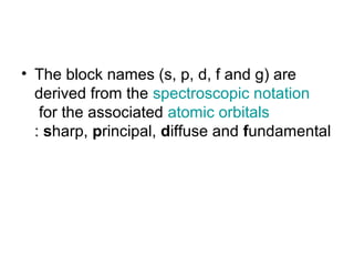 • The block names (s, p, d, f and g) are
derived from the spectroscopic notation
for the associated atomic orbitals
: sharp, principal, diffuse and fundamental
 