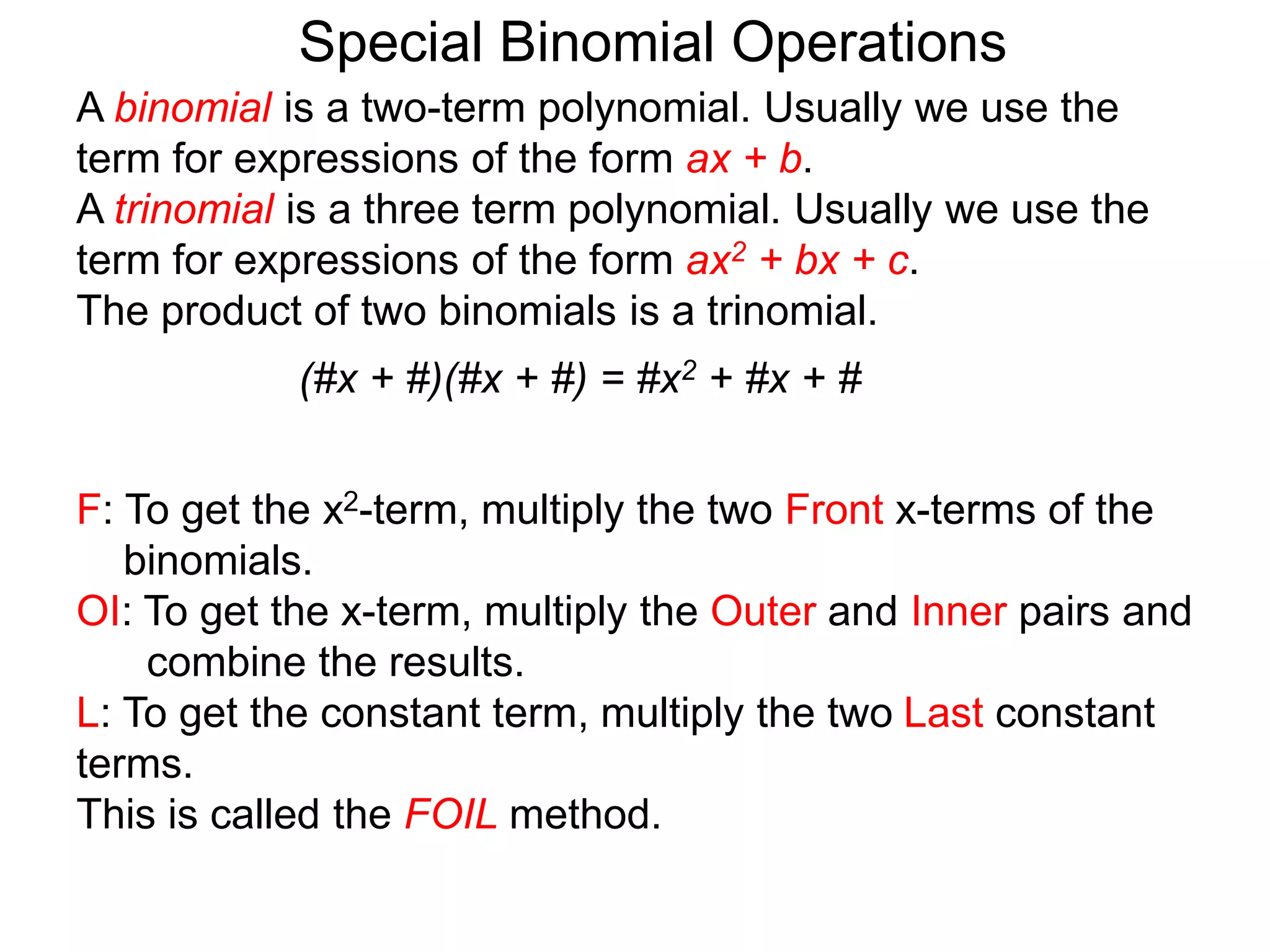 A binomial is a two-term polynomial. Usually we use the
term for expressions of the form ax + b.
A trinomial is a three term polynomial. Usually we use the
term for expressions of the form ax2 + bx + c.
The product of two binomials is a trinomial.
(#x + #)(#x + #) = #x2 + #x + #
Special Binomial Operations
F: To get the x2-term, multiply the two Front x-terms of the
binomials.
OI: To get the x-term, multiply the Outer and Inner pairs and
combine the results.
L: To get the constant term, multiply the two Last constant
terms.
This is called the FOIL method.
 