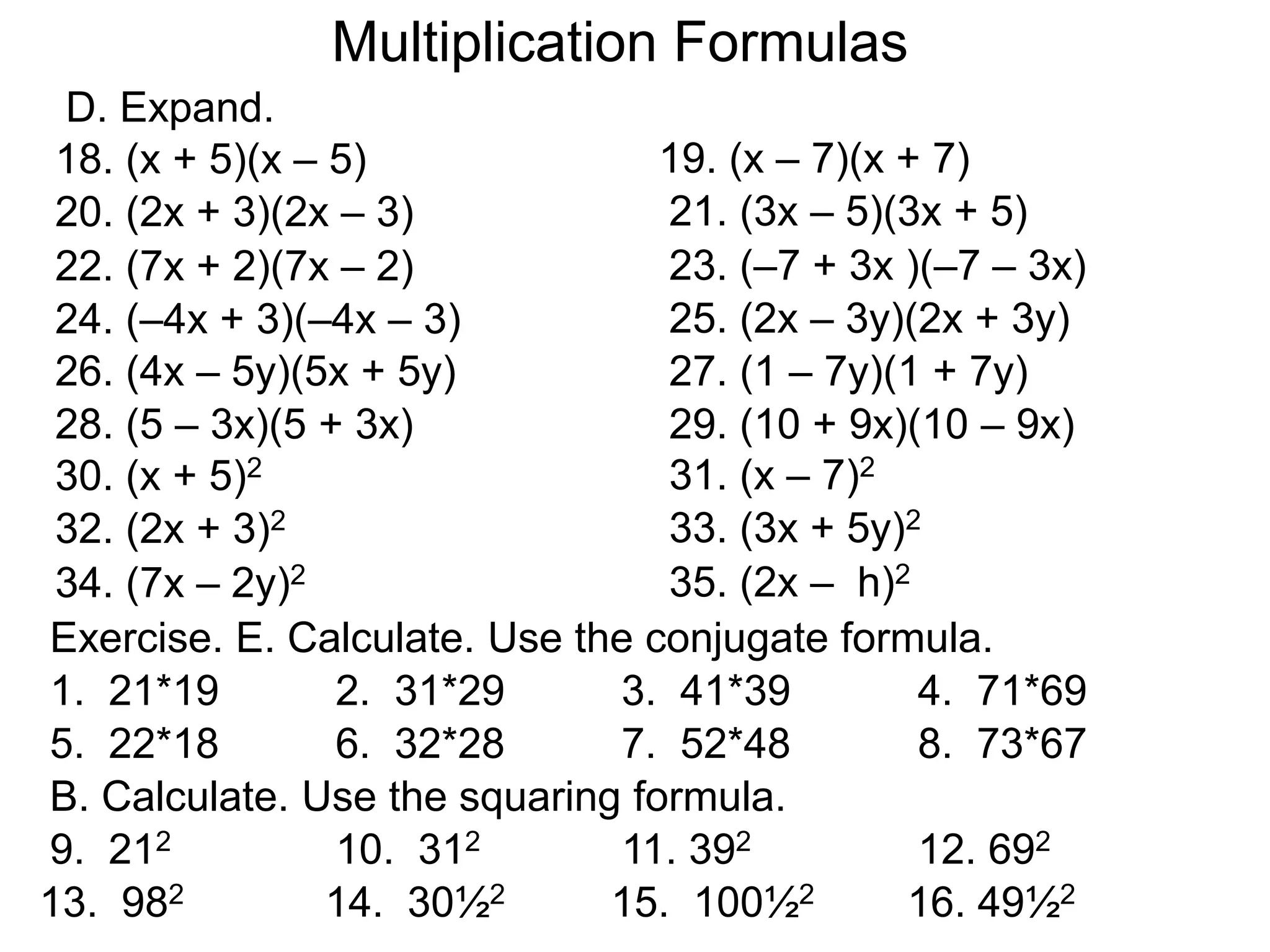 Multiplication Formulas
18. (x + 5)(x – 5) 19. (x – 7)(x + 7)
20. (2x + 3)(2x – 3) 21. (3x – 5)(3x + 5)
D. Expand.
22. (7x + 2)(7x – 2) 23. (–7 + 3x )(–7 – 3x)
24. (–4x + 3)(–4x – 3) 25. (2x – 3y)(2x + 3y)
26. (4x – 5y)(5x + 5y) 27. (1 – 7y)(1 + 7y)
28. (5 – 3x)(5 + 3x) 29. (10 + 9x)(10 – 9x)
30. (x + 5)2 31. (x – 7)2
32. (2x + 3)2 33. (3x + 5y)2
34. (7x – 2y)2 35. (2x – h)2
Exercise. E. Calculate. Use the conjugate formula.
1. 21*19 2. 31*29 3. 41*39 4. 71*69
5. 22*18 6. 32*28 7. 52*48 8. 73*67
B. Calculate. Use the squaring formula.
9. 212 10. 312 11. 392 12. 692
13. 982 14. 30½2 15. 100½2 16. 49½2
 