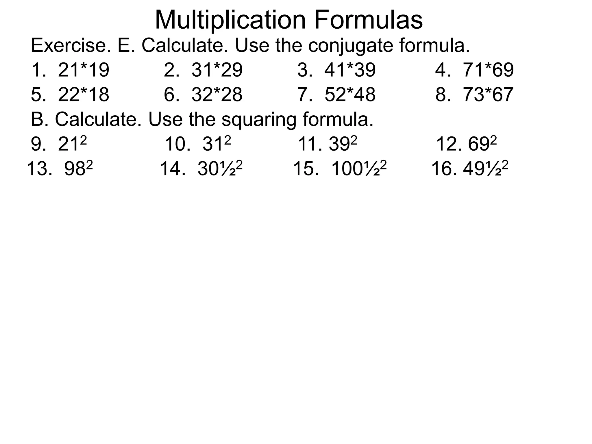 Exercise. E. Calculate. Use the conjugate formula.
Multiplication Formulas
1. 21*19 2. 31*29 3. 41*39 4. 71*69
5. 22*18 6. 32*28 7. 52*48 8. 73*67
B. Calculate. Use the squaring formula.
9. 212 10. 312 11. 392 12. 692
13. 982 14. 30½2 15. 100½2 16. 49½2
 