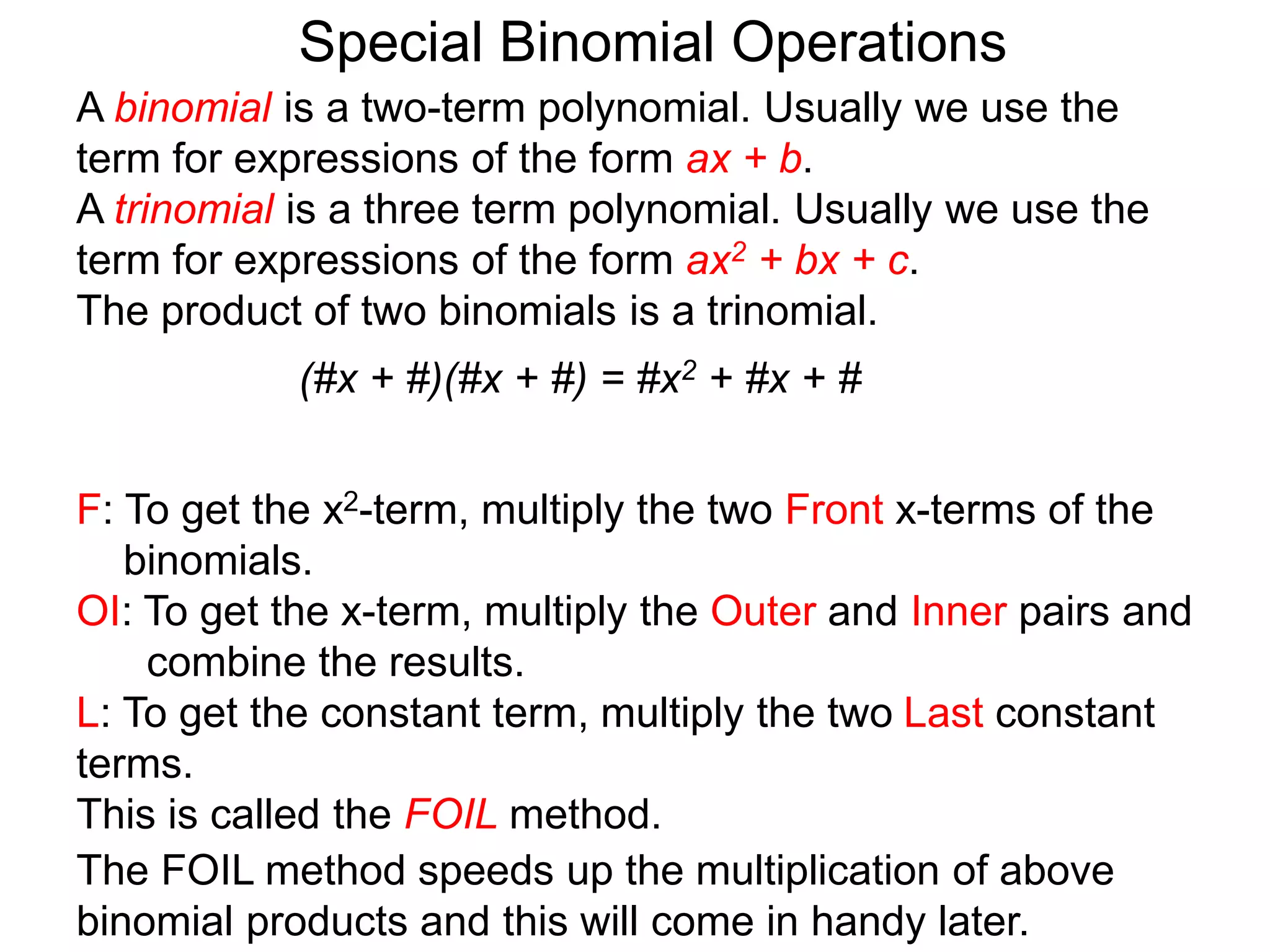 A binomial is a two-term polynomial. Usually we use the
term for expressions of the form ax + b.
A trinomial is a three term polynomial. Usually we use the
term for expressions of the form ax2 + bx + c.
The product of two binomials is a trinomial.
(#x + #)(#x + #) = #x2 + #x + #
Special Binomial Operations
F: To get the x2-term, multiply the two Front x-terms of the
binomials.
OI: To get the x-term, multiply the Outer and Inner pairs and
combine the results.
L: To get the constant term, multiply the two Last constant
terms.
This is called the FOIL method.
The FOIL method speeds up the multiplication of above
binomial products and this will come in handy later.
 
