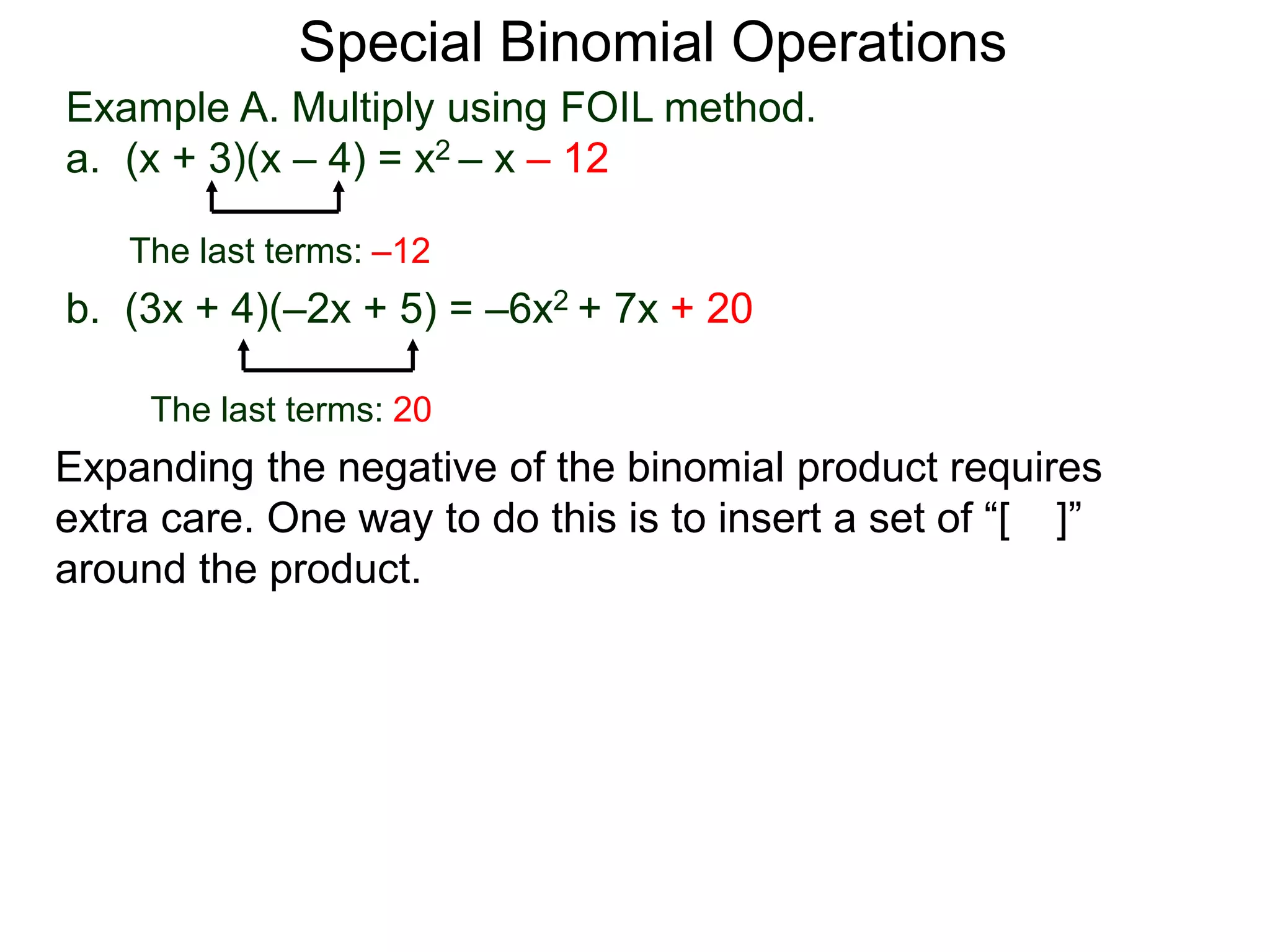 Special Binomial Operations
b. (3x + 4)(–2x + 5) = –6x2 + 7x + 20
Example A. Multiply using FOIL method.
a. (x + 3)(x – 4) = x2 – x – 12
The last terms: 20
The last terms: –12
Expanding the negative of the binomial product requires
extra care. One way to do this is to insert a set of “[ ]”
around the product.
 
