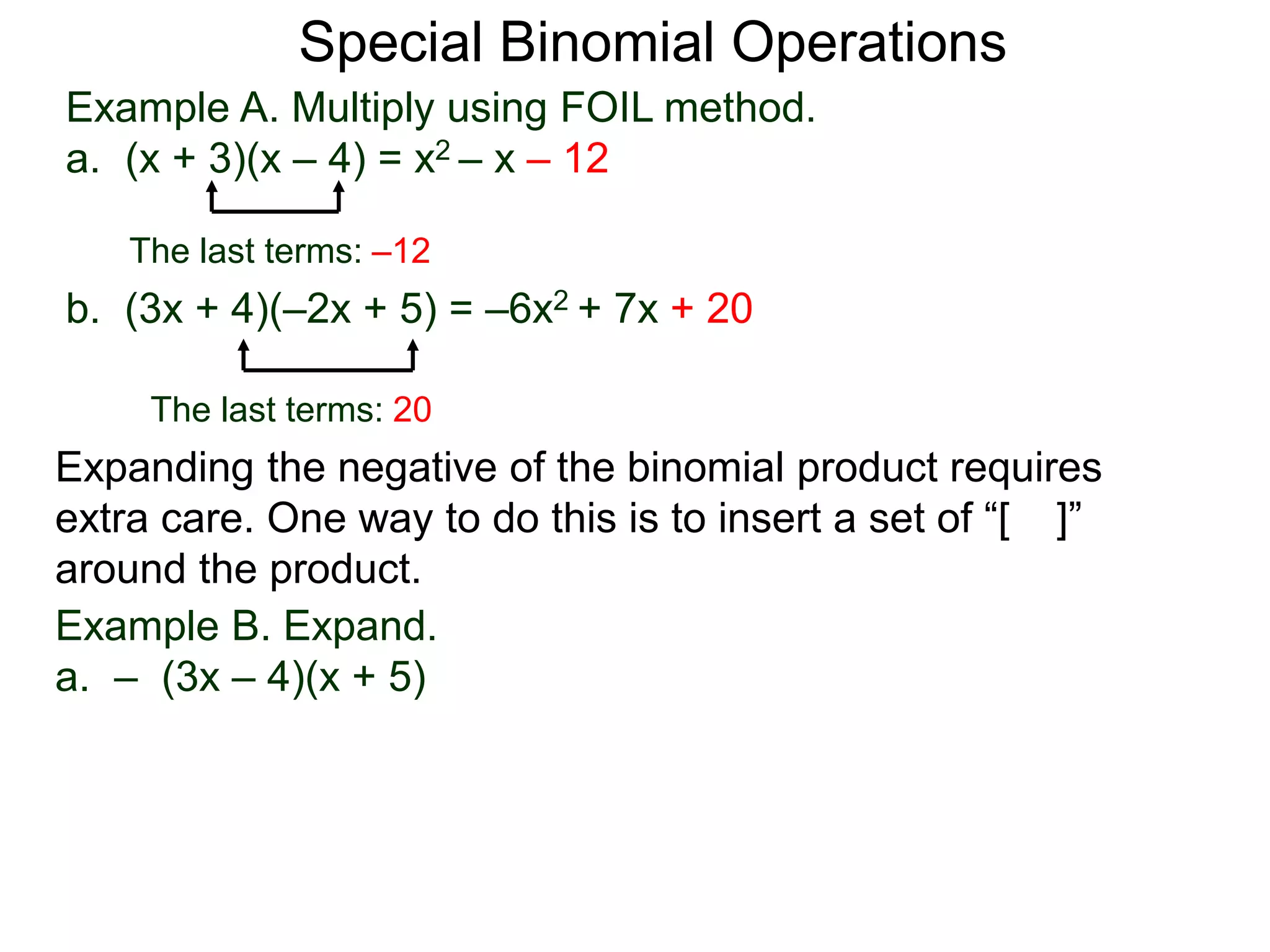 Special Binomial Operations
b. (3x + 4)(–2x + 5) = –6x2 + 7x + 20
Example A. Multiply using FOIL method.
a. (x + 3)(x – 4) = x2 – x – 12
The last terms: 20
The last terms: –12
Expanding the negative of the binomial product requires
extra care. One way to do this is to insert a set of “[ ]”
around the product.
Example B. Expand.
a. – (3x – 4)(x + 5)
 