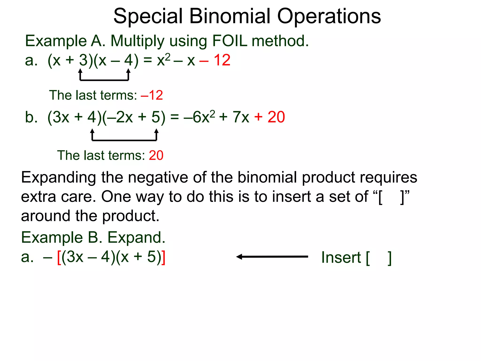 Special Binomial Operations
b. (3x + 4)(–2x + 5) = –6x2 + 7x + 20
Example A. Multiply using FOIL method.
a. (x + 3)(x – 4) = x2 – x – 12
The last terms: 20
The last terms: –12
Expanding the negative of the binomial product requires
extra care. One way to do this is to insert a set of “[ ]”
around the product.
Example B. Expand.
a. – [(3x – 4)(x + 5)] Insert [ ]
 