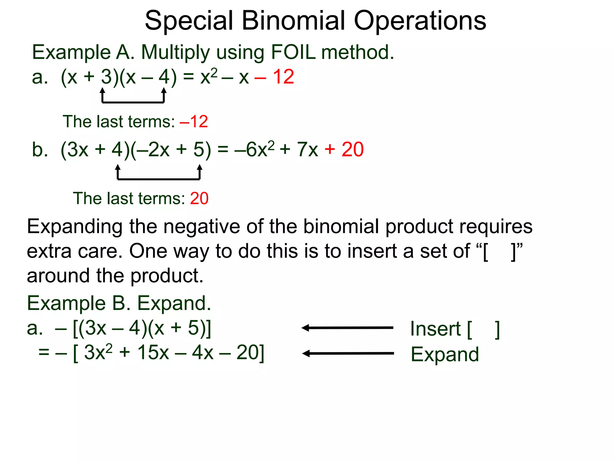 Special Binomial Operations
b. (3x + 4)(–2x + 5) = –6x2 + 7x + 20
Example A. Multiply using FOIL method.
a. (x + 3)(x – 4) = x2 – x – 12
The last terms: 20
The last terms: –12
Expanding the negative of the binomial product requires
extra care. One way to do this is to insert a set of “[ ]”
around the product.
Example B. Expand.
a. – [(3x – 4)(x + 5)]
= – [ 3x2 + 15x – 4x – 20]
Insert [ ]
Expand
 