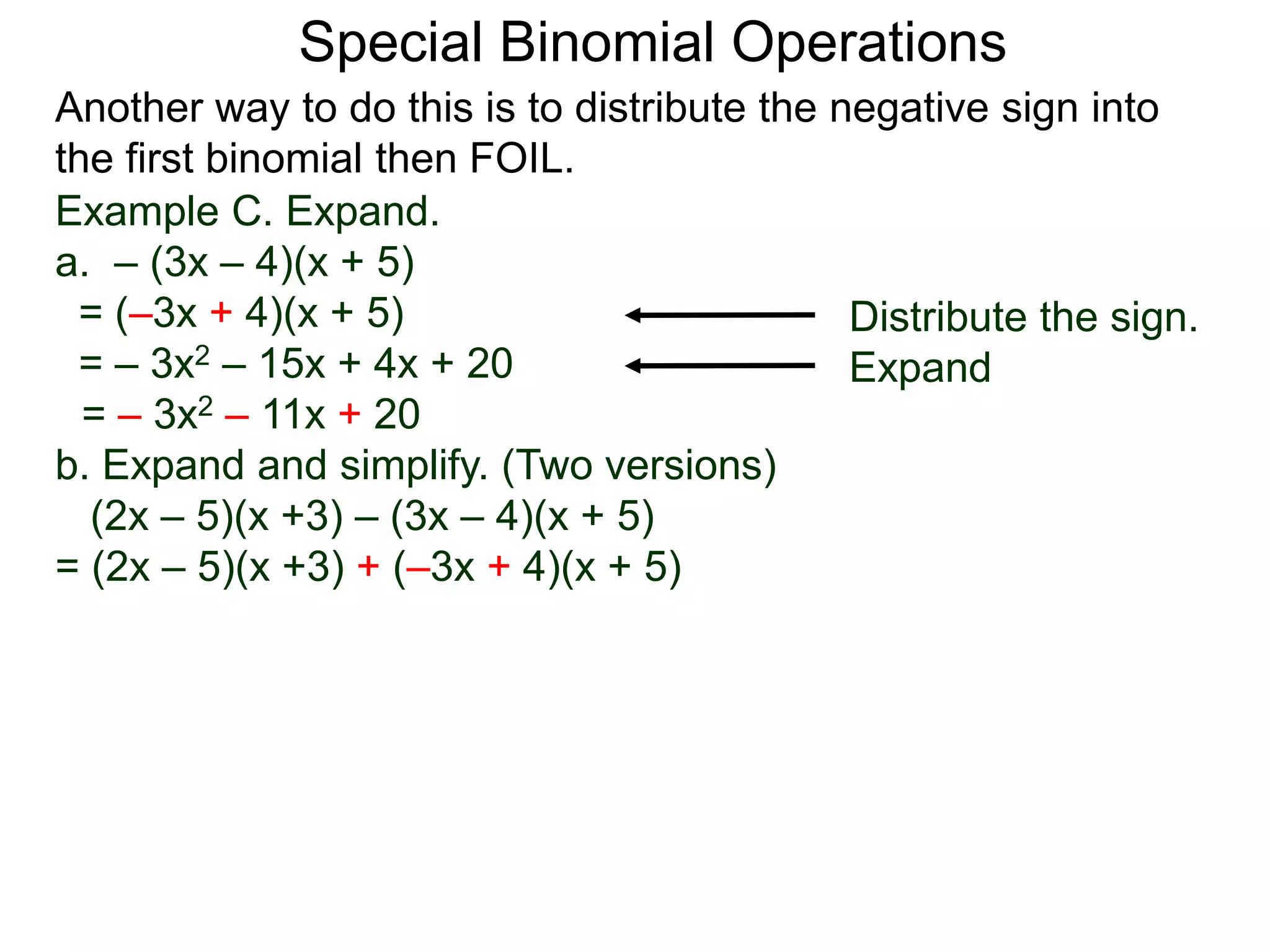 Special Binomial Operations
Another way to do this is to distribute the negative sign into
the first binomial then FOIL.
Example C. Expand.
a. – (3x – 4)(x + 5)
= (–3x + 4)(x + 5)
= – 3x2 – 15x + 4x + 20
= – 3x2 – 11x + 20
Distribute the sign.
Expand
b. Expand and simplify. (Two versions)
(2x – 5)(x +3) – (3x – 4)(x + 5)
= (2x – 5)(x +3) + (–3x + 4)(x + 5)
 