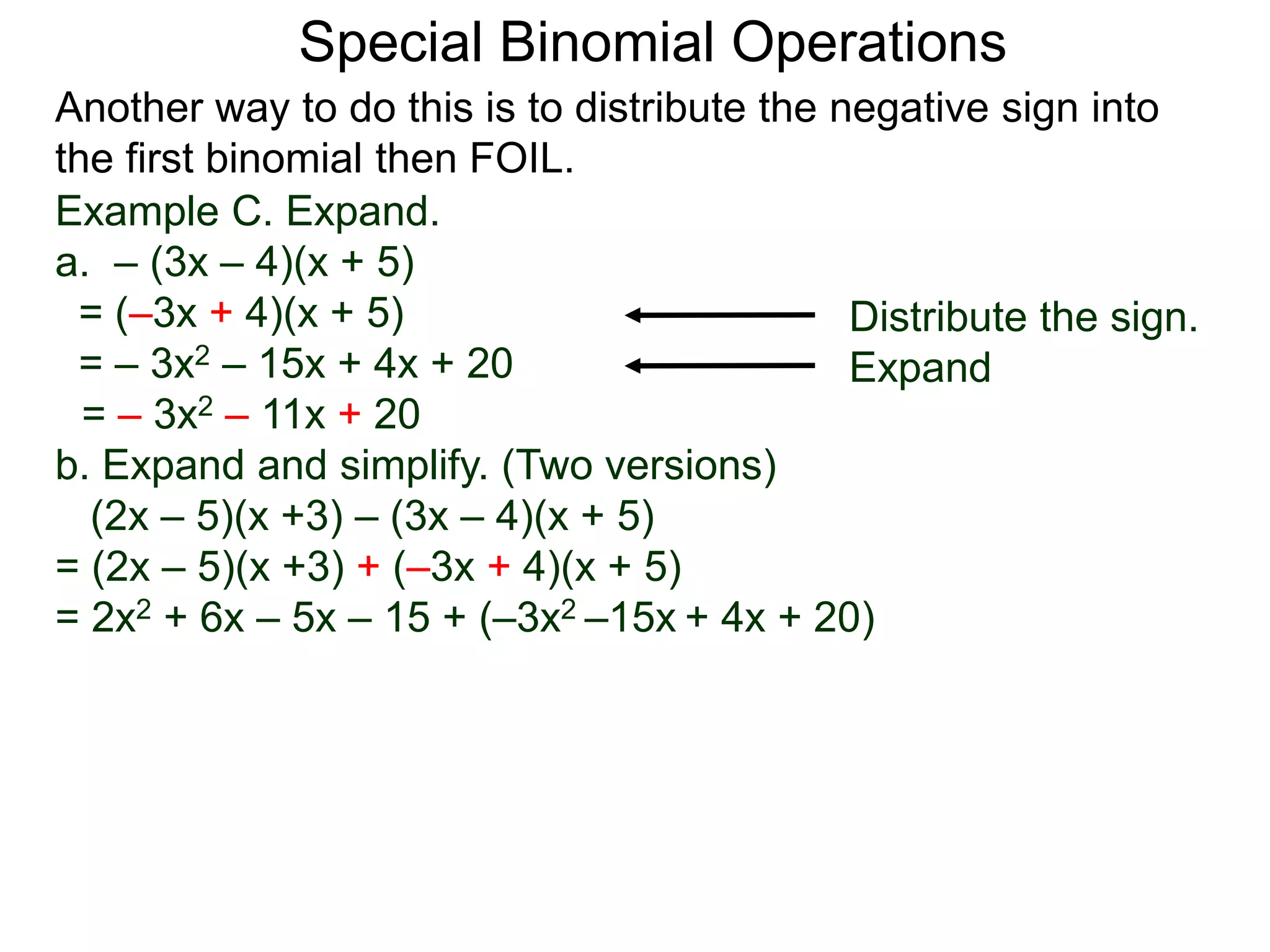Special Binomial Operations
Another way to do this is to distribute the negative sign into
the first binomial then FOIL.
Example C. Expand.
a. – (3x – 4)(x + 5)
= (–3x + 4)(x + 5)
= – 3x2 – 15x + 4x + 20
= – 3x2 – 11x + 20
Distribute the sign.
Expand
b. Expand and simplify. (Two versions)
(2x – 5)(x +3) – (3x – 4)(x + 5)
= (2x – 5)(x +3) + (–3x + 4)(x + 5)
= 2x2 + 6x – 5x – 15 + (–3x2 –15x + 4x + 20)
 