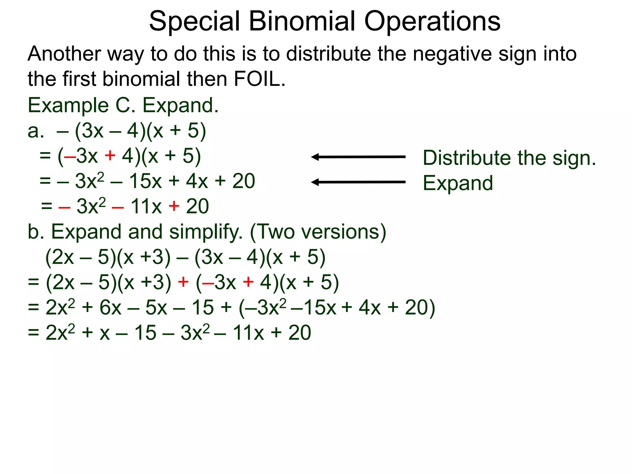 Special Binomial Operations
Another way to do this is to distribute the negative sign into
the first binomial then FOIL.
Example C. Expand.
a. – (3x – 4)(x + 5)
= (–3x + 4)(x + 5)
= – 3x2 – 15x + 4x + 20
= – 3x2 – 11x + 20
Distribute the sign.
Expand
b. Expand and simplify. (Two versions)
(2x – 5)(x +3) – (3x – 4)(x + 5)
= (2x – 5)(x +3) + (–3x + 4)(x + 5)
= 2x2 + 6x – 5x – 15 + (–3x2 –15x + 4x + 20)
= 2x2 + x – 15 – 3x2 – 11x + 20
 