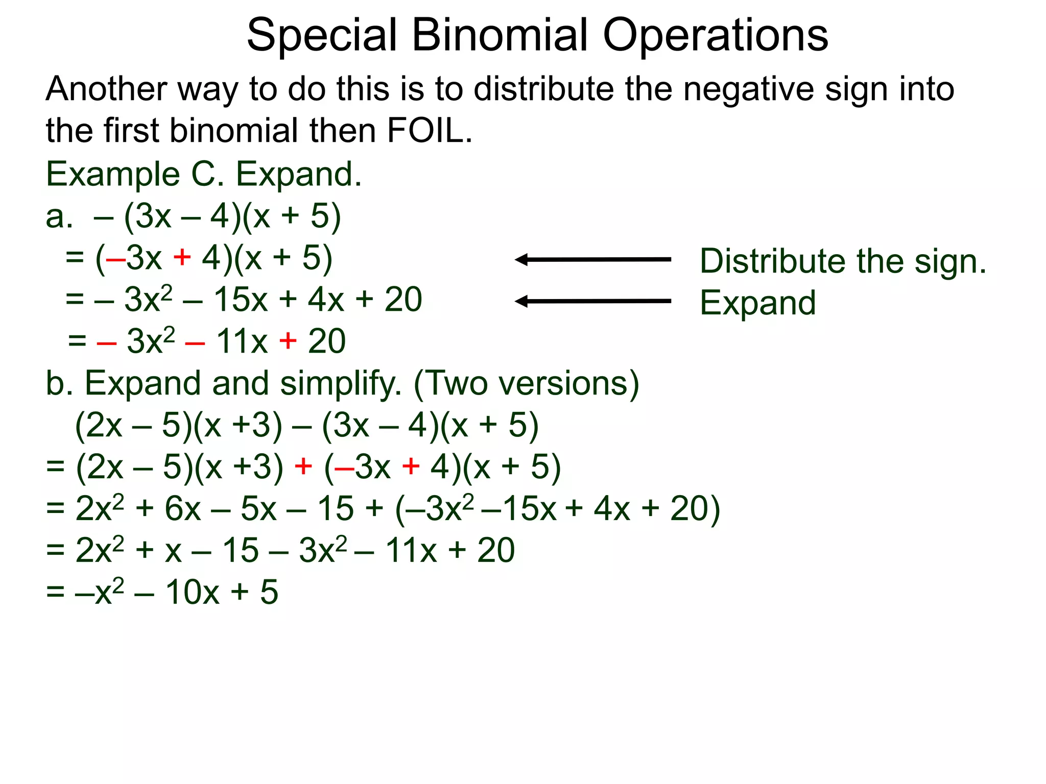 Special Binomial Operations
Another way to do this is to distribute the negative sign into
the first binomial then FOIL.
Example C. Expand.
a. – (3x – 4)(x + 5)
= (–3x + 4)(x + 5)
= – 3x2 – 15x + 4x + 20
= – 3x2 – 11x + 20
Distribute the sign.
Expand
b. Expand and simplify. (Two versions)
(2x – 5)(x +3) – (3x – 4)(x + 5)
= (2x – 5)(x +3) + (–3x + 4)(x + 5)
= 2x2 + 6x – 5x – 15 + (–3x2 –15x + 4x + 20)
= 2x2 + x – 15 – 3x2 – 11x + 20
= –x2 – 10x + 5
 