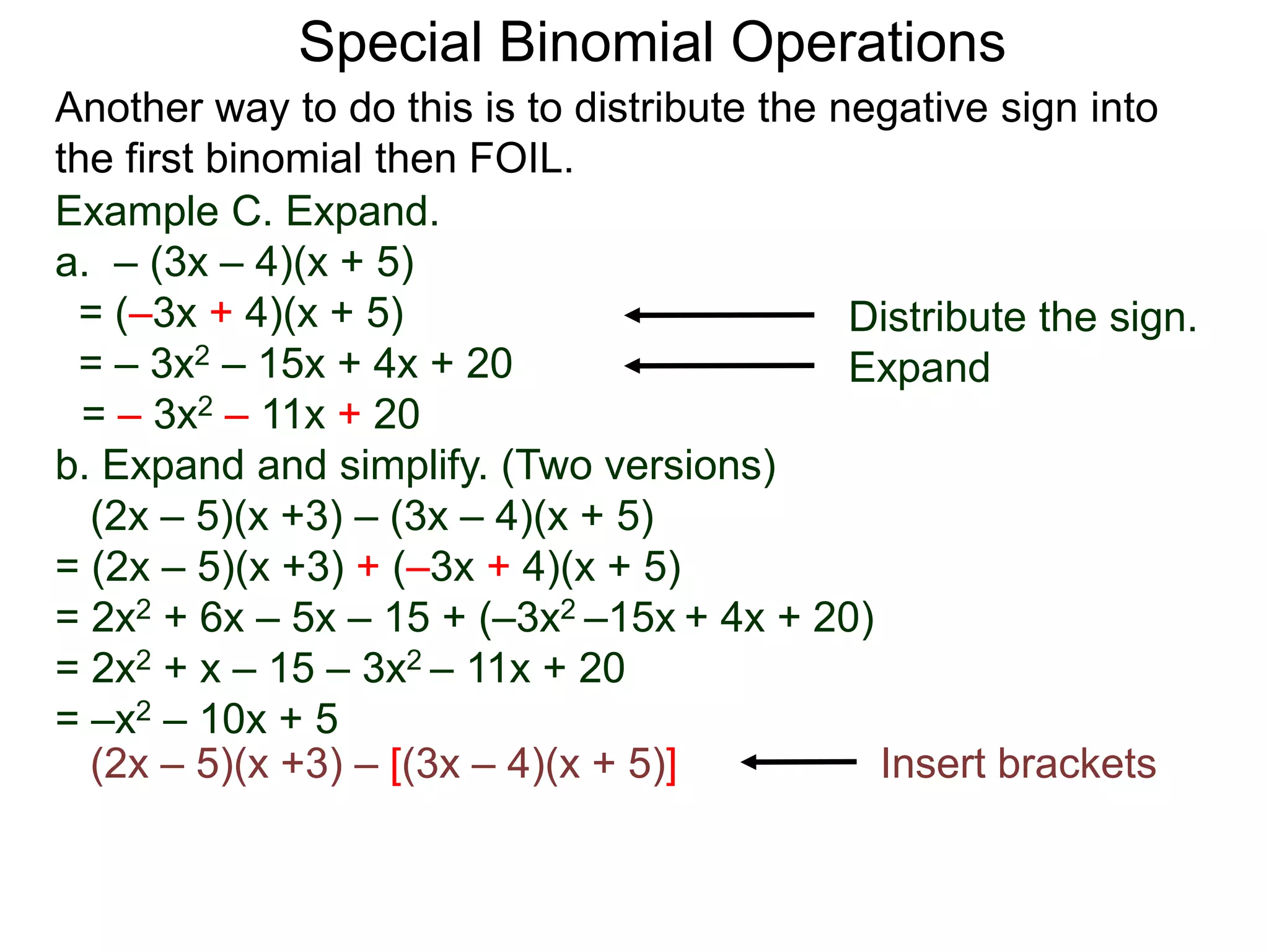 Special Binomial Operations
Another way to do this is to distribute the negative sign into
the first binomial then FOIL.
Example C. Expand.
a. – (3x – 4)(x + 5)
= (–3x + 4)(x + 5)
= – 3x2 – 15x + 4x + 20
= – 3x2 – 11x + 20
Distribute the sign.
Expand
b. Expand and simplify. (Two versions)
(2x – 5)(x +3) – (3x – 4)(x + 5)
= (2x – 5)(x +3) + (–3x + 4)(x + 5)
= 2x2 + 6x – 5x – 15 + (–3x2 –15x + 4x + 20)
= 2x2 + x – 15 – 3x2 – 11x + 20
= –x2 – 10x + 5
(2x – 5)(x +3) – [(3x – 4)(x + 5)] Insert brackets
 