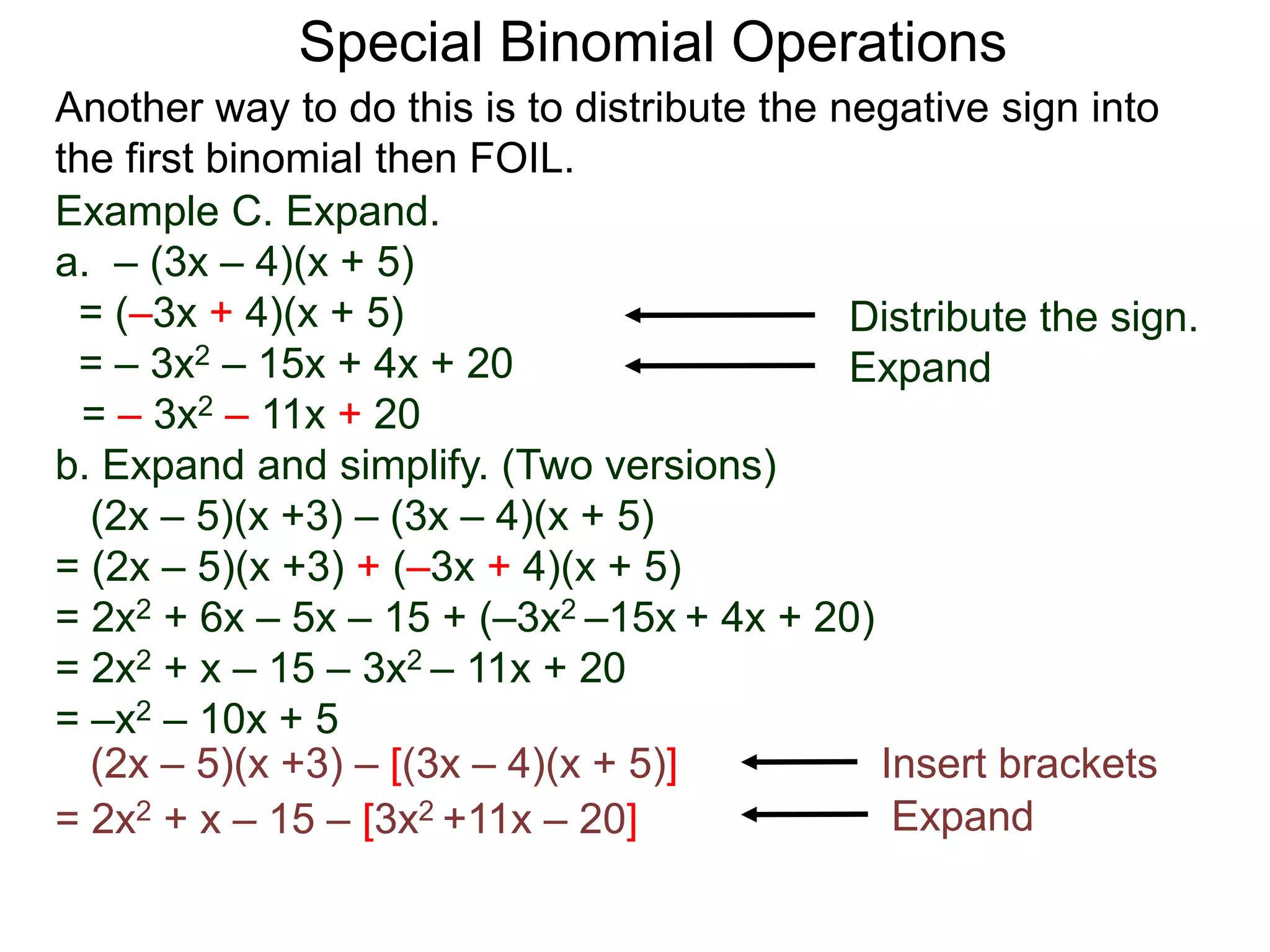 Special Binomial Operations
Another way to do this is to distribute the negative sign into
the first binomial then FOIL.
Example C. Expand.
a. – (3x – 4)(x + 5)
= (–3x + 4)(x + 5)
= – 3x2 – 15x + 4x + 20
= – 3x2 – 11x + 20
Distribute the sign.
Expand
b. Expand and simplify. (Two versions)
(2x – 5)(x +3) – (3x – 4)(x + 5)
= (2x – 5)(x +3) + (–3x + 4)(x + 5)
= 2x2 + 6x – 5x – 15 + (–3x2 –15x + 4x + 20)
= 2x2 + x – 15 – 3x2 – 11x + 20
= –x2 – 10x + 5
(2x – 5)(x +3) – [(3x – 4)(x + 5)]
= 2x2 + x – 15 – [3x2 +11x – 20]
Insert brackets
Expand
 
