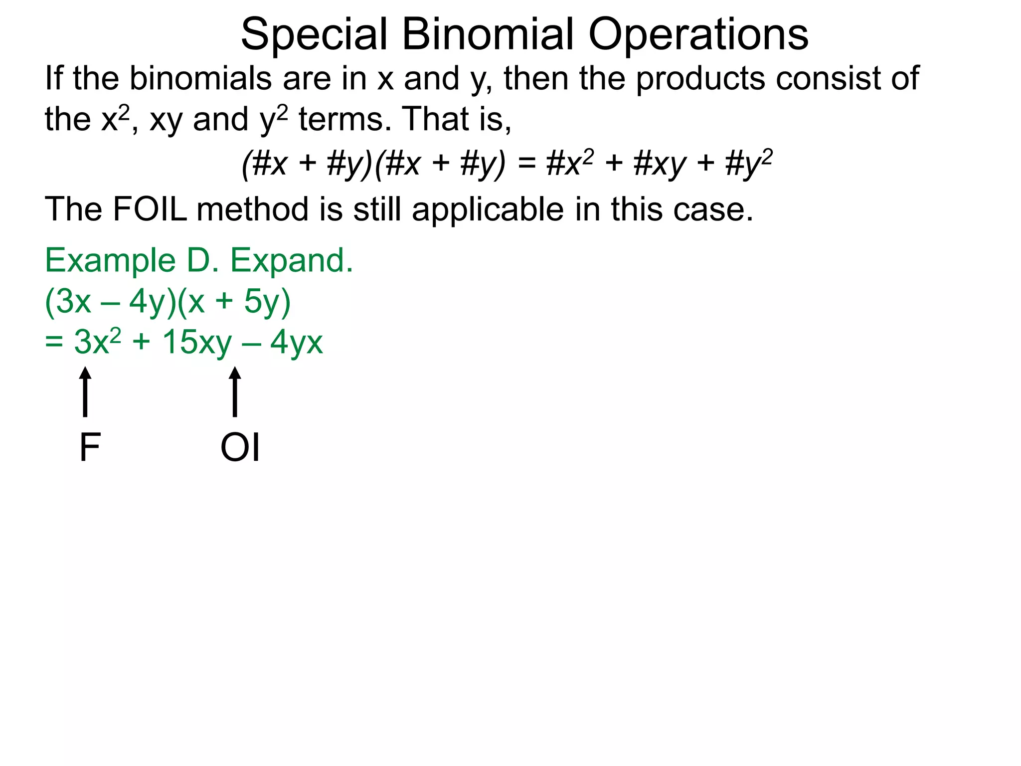 Special Binomial Operations
If the binomials are in x and y, then the products consist of
the x2, xy and y2 terms. That is,
Example D. Expand.
(3x – 4y)(x + 5y)
= 3x2 + 15xy – 4yx
(#x + #y)(#x + #y) = #x2 + #xy + #y2
The FOIL method is still applicable in this case.
F OI
 