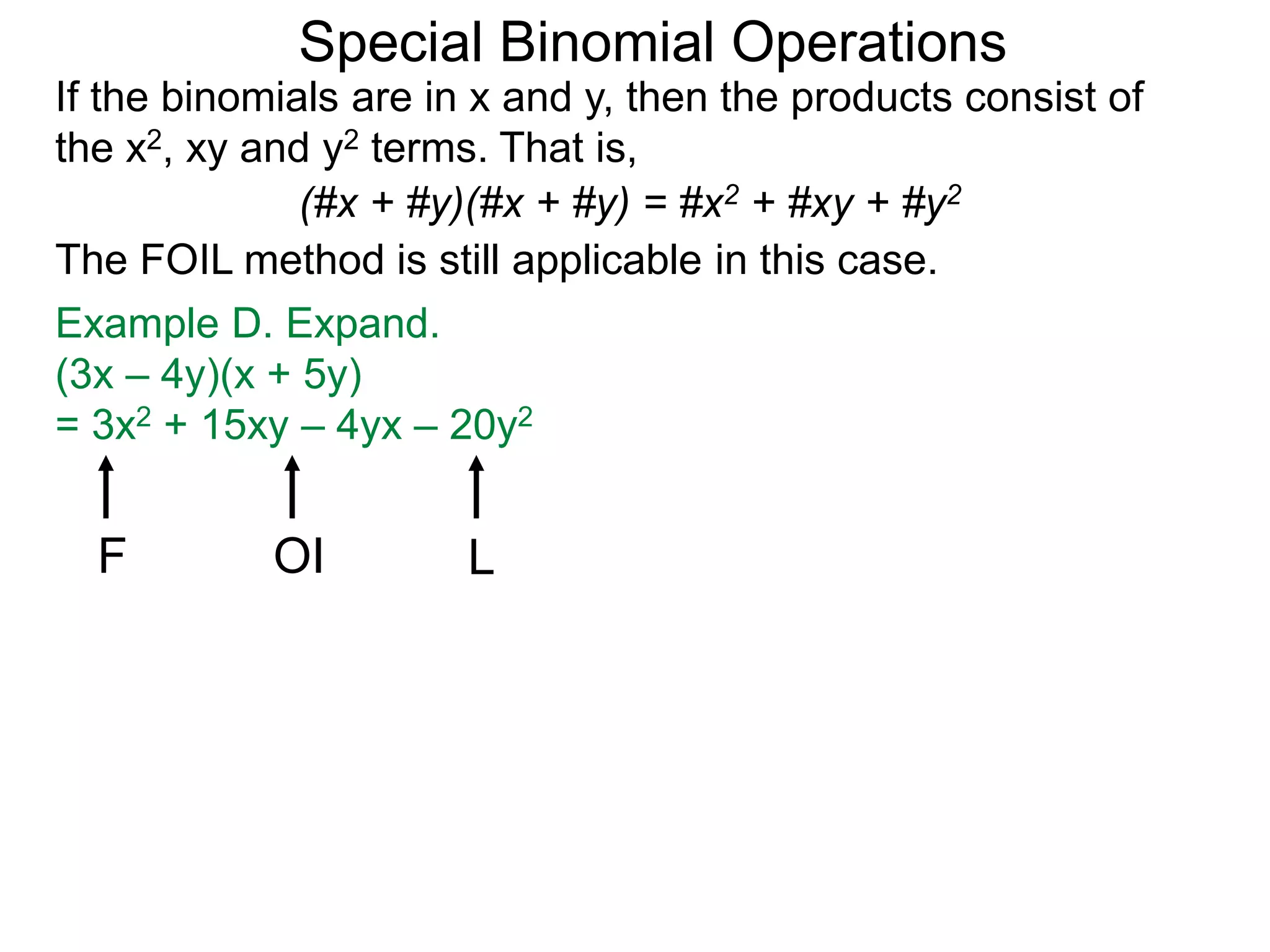 Special Binomial Operations
If the binomials are in x and y, then the products consist of
the x2, xy and y2 terms. That is,
Example D. Expand.
(3x – 4y)(x + 5y)
= 3x2 + 15xy – 4yx – 20y2
(#x + #y)(#x + #y) = #x2 + #xy + #y2
The FOIL method is still applicable in this case.
F OI L
 