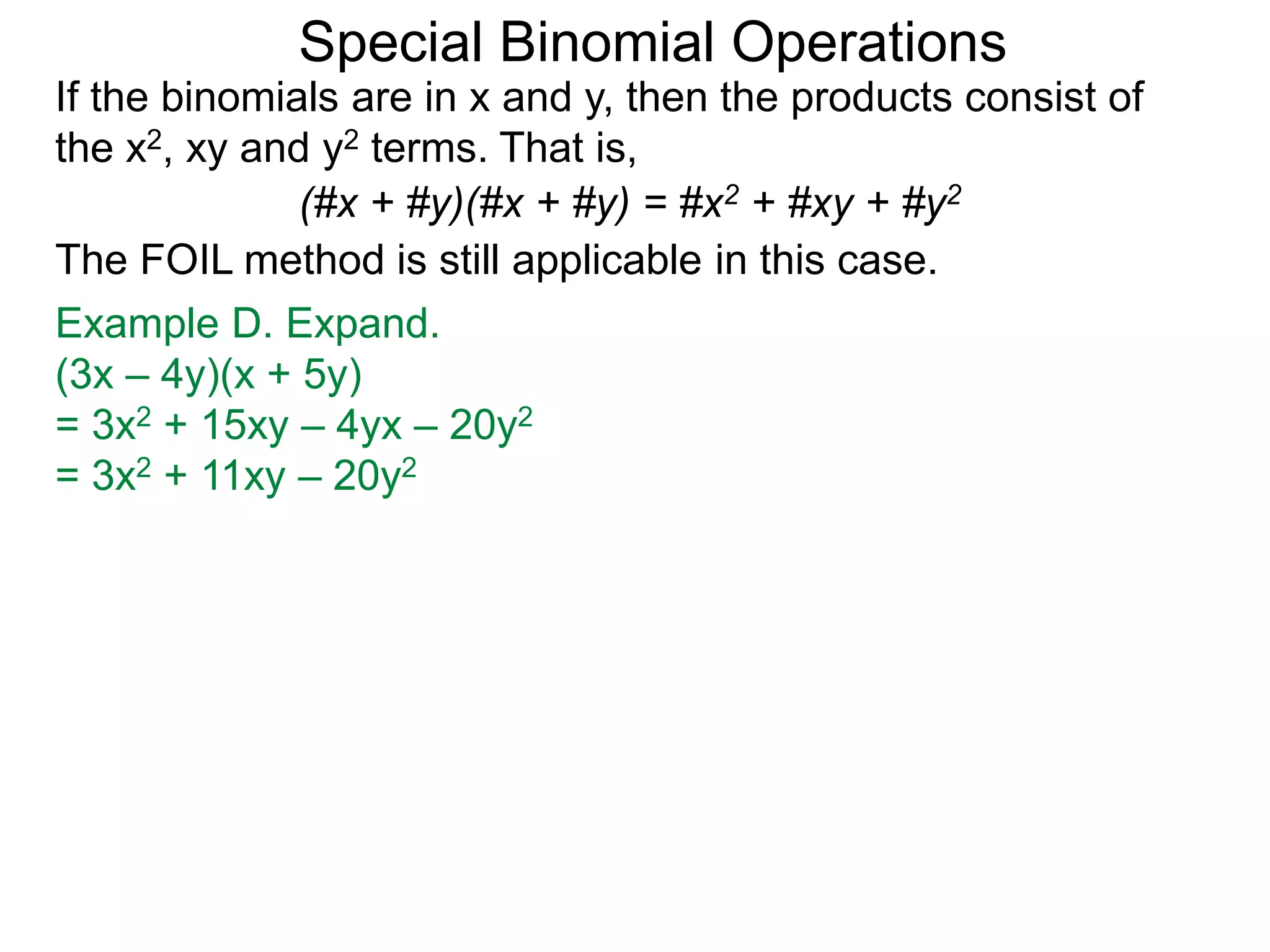 Special Binomial Operations
If the binomials are in x and y, then the products consist of
the x2, xy and y2 terms. That is,
Example D. Expand.
(3x – 4y)(x + 5y)
= 3x2 + 15xy – 4yx – 20y2
= 3x2 + 11xy – 20y2
(#x + #y)(#x + #y) = #x2 + #xy + #y2
The FOIL method is still applicable in this case.
 
