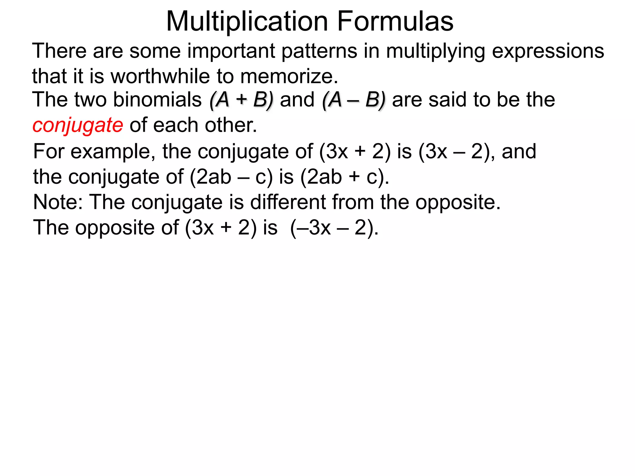 The two binomials (A + B) and (A – B) are said to be the
conjugate of each other.
For example, the conjugate of (3x + 2) is (3x – 2), and
the conjugate of (2ab – c) is (2ab + c).
Note: The conjugate is different from the opposite.
The opposite of (3x + 2) is (–3x – 2).
There are some important patterns in multiplying expressions
that it is worthwhile to memorize.
Multiplication Formulas
 