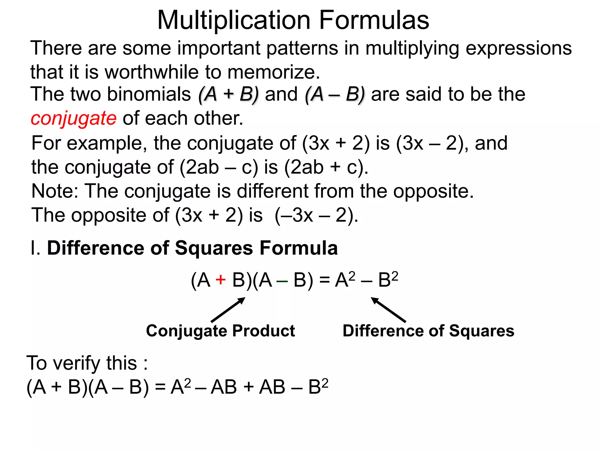 The two binomials (A + B) and (A – B) are said to be the
conjugate of each other.
There are some important patterns in multiplying expressions
that it is worthwhile to memorize.
I. Difference of Squares Formula
(A + B)(A – B) = A2 – B2
To verify this :
(A + B)(A – B) = A2 – AB + AB – B2
Conjugate Product Difference of Squares
Multiplication Formulas
For example, the conjugate of (3x + 2) is (3x – 2), and
the conjugate of (2ab – c) is (2ab + c).
Note: The conjugate is different from the opposite.
The opposite of (3x + 2) is (–3x – 2).
 