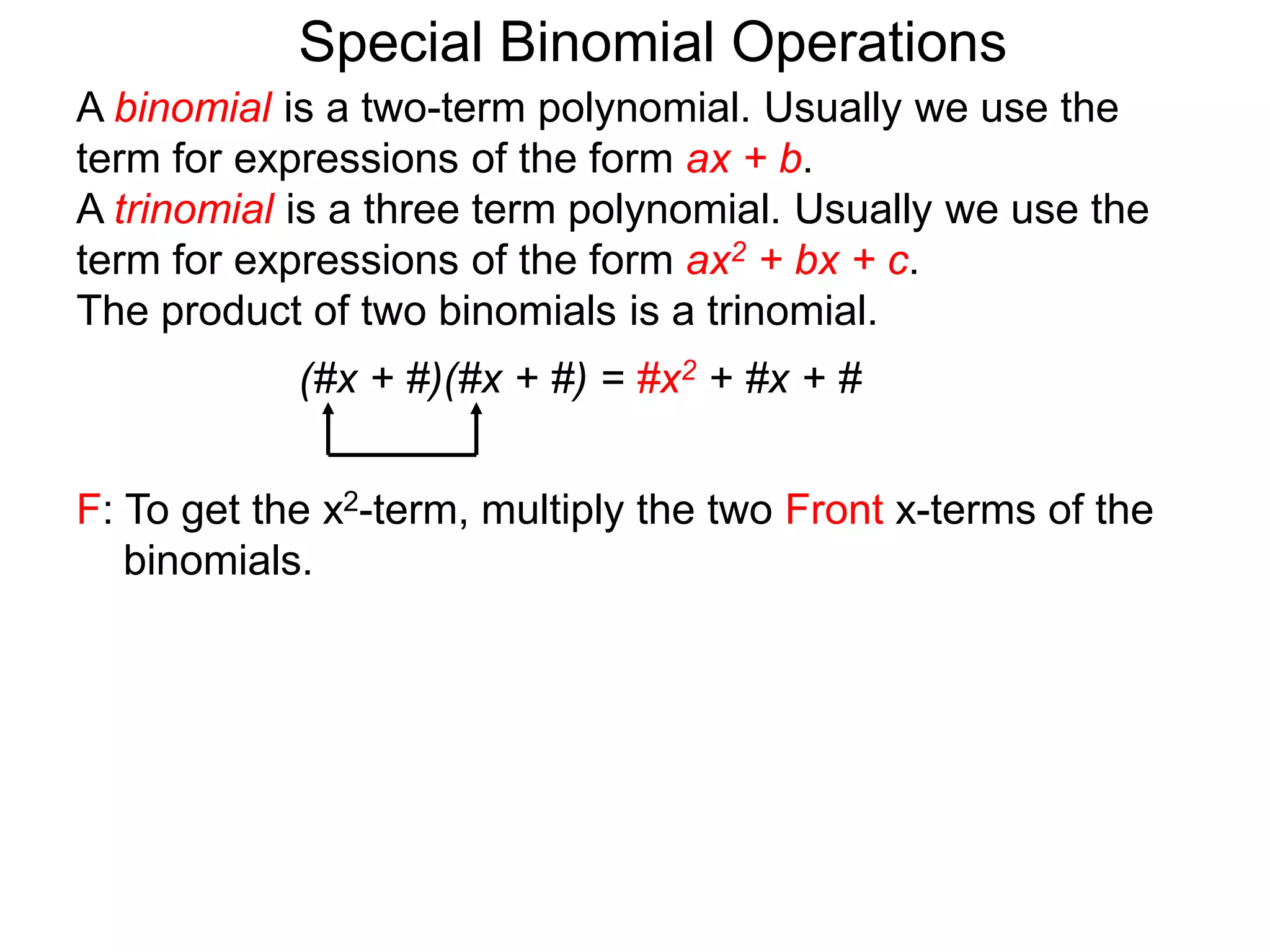 A binomial is a two-term polynomial. Usually we use the
term for expressions of the form ax + b.
A trinomial is a three term polynomial. Usually we use the
term for expressions of the form ax2 + bx + c.
The product of two binomials is a trinomial.
(#x + #)(#x + #) = #x2 + #x + #
Special Binomial Operations
F: To get the x2-term, multiply the two Front x-terms of the
binomials.
 