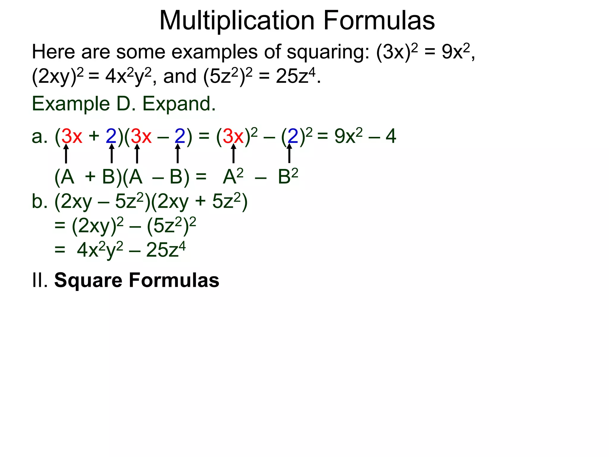 Multiplication Formulas
Example D. Expand.
a. (3x + 2)(3x – 2) = (3x)2 – (2)2 = 9x2 – 4
(A + B)(A – B) = A2 – B2
b. (2xy – 5z2)(2xy + 5z2)
= (2xy)2 – (5z2)2
= 4x2y2 – 25z4
Here are some examples of squaring: (3x)2 = 9x2,
(2xy)2 = 4x2y2, and (5z2)2 = 25z4.
II. Square Formulas
 