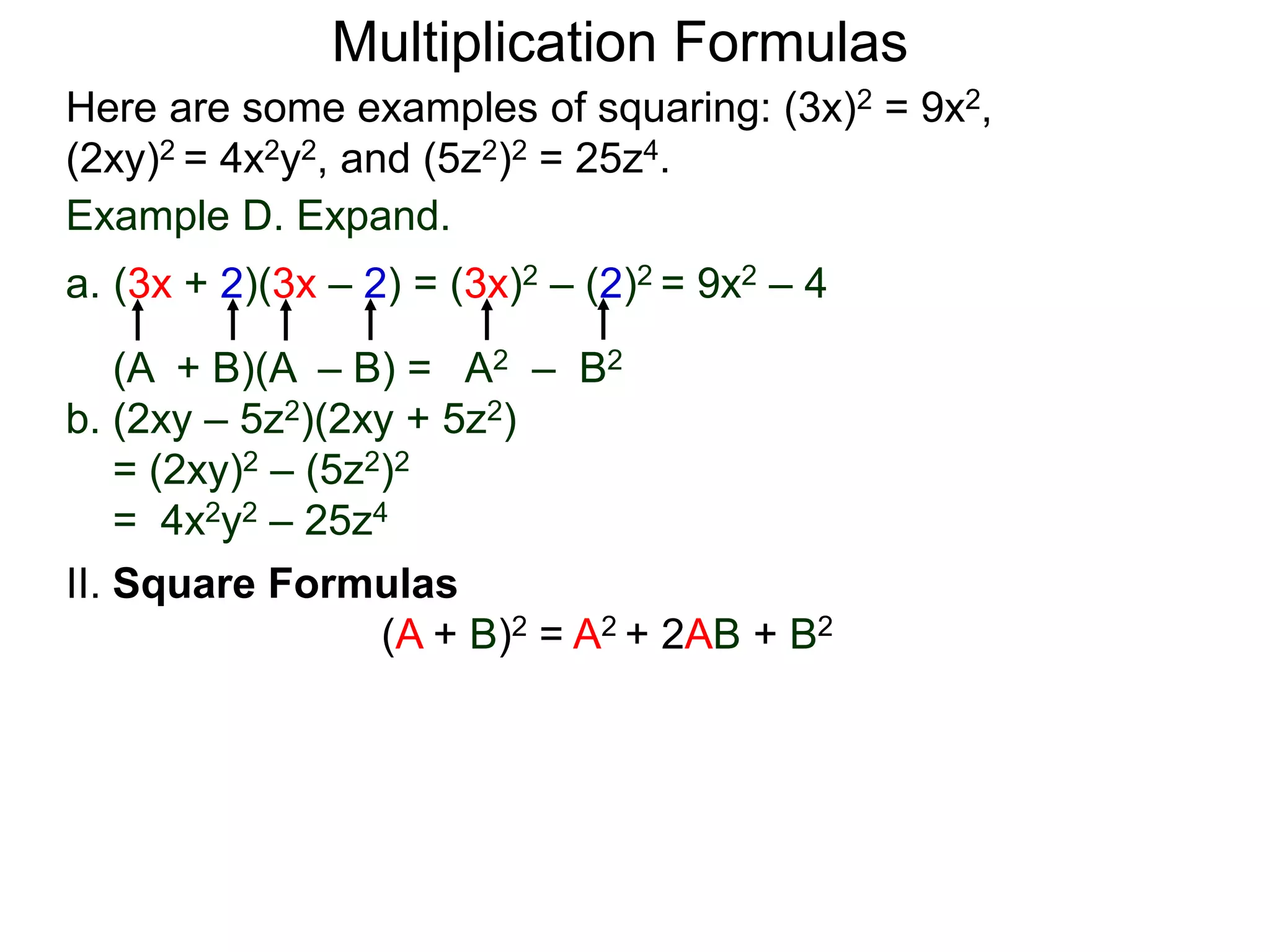 Multiplication Formulas
Example D. Expand.
a. (3x + 2)(3x – 2) = (3x)2 – (2)2 = 9x2 – 4
(A + B)(A – B) = A2 – B2
b. (2xy – 5z2)(2xy + 5z2)
= (2xy)2 – (5z2)2
= 4x2y2 – 25z4
Here are some examples of squaring: (3x)2 = 9x2,
(2xy)2 = 4x2y2, and (5z2)2 = 25z4.
II. Square Formulas
(A + B)2 = A2 + 2AB + B2
 