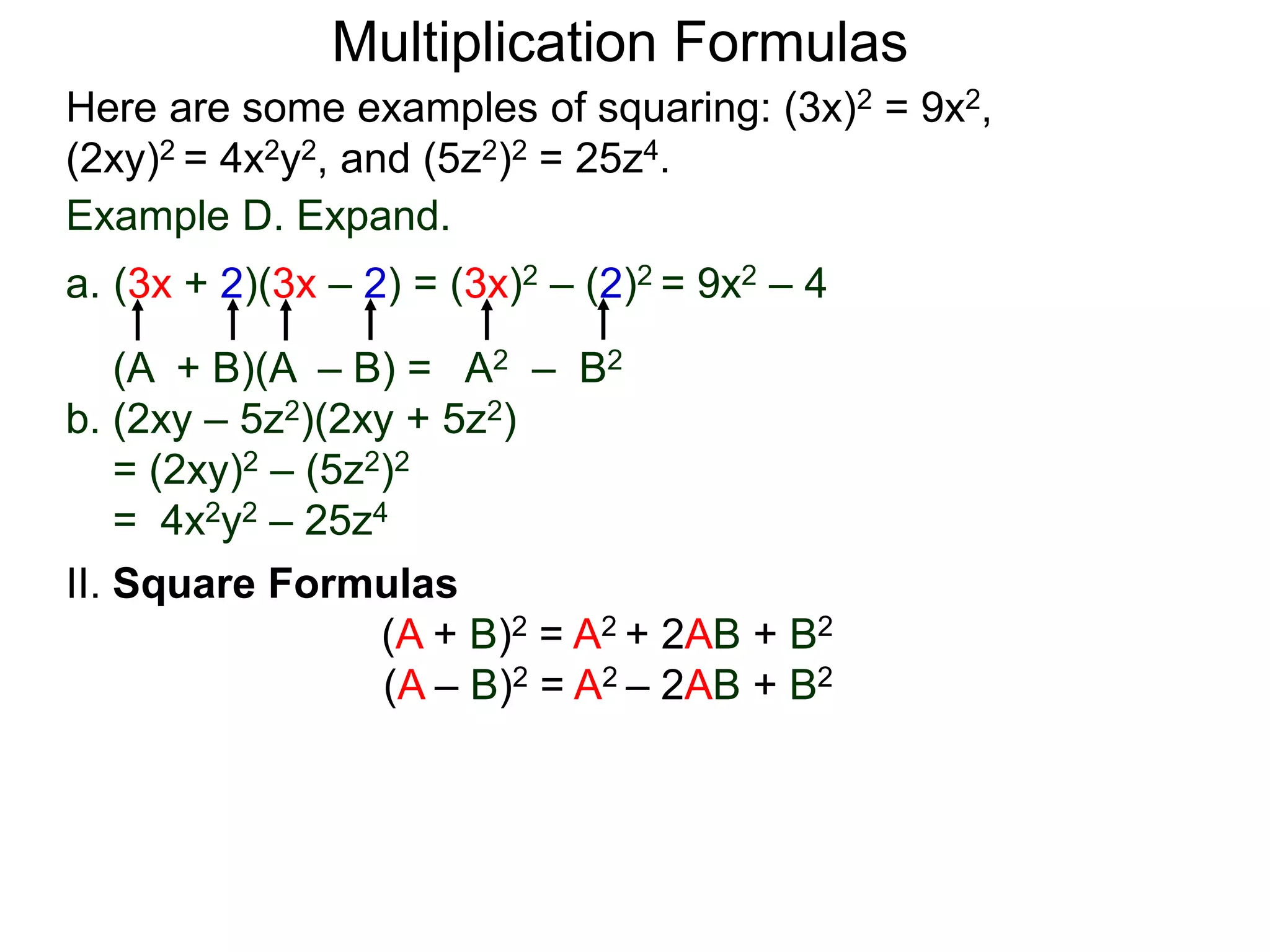 Multiplication Formulas
Example D. Expand.
a. (3x + 2)(3x – 2) = (3x)2 – (2)2 = 9x2 – 4
(A + B)(A – B) = A2 – B2
b. (2xy – 5z2)(2xy + 5z2)
= (2xy)2 – (5z2)2
= 4x2y2 – 25z4
Here are some examples of squaring: (3x)2 = 9x2,
(2xy)2 = 4x2y2, and (5z2)2 = 25z4.
II. Square Formulas
(A + B)2 = A2 + 2AB + B2
(A – B)2 = A2 – 2AB + B2
 