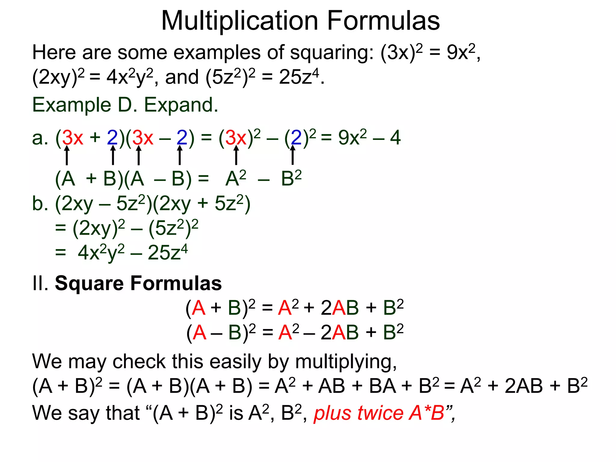 Multiplication Formulas
Example D. Expand.
a. (3x + 2)(3x – 2) = (3x)2 – (2)2 = 9x2 – 4
(A + B)(A – B) = A2 – B2
b. (2xy – 5z2)(2xy + 5z2)
= (2xy)2 – (5z2)2
= 4x2y2 – 25z4
Here are some examples of squaring: (3x)2 = 9x2,
(2xy)2 = 4x2y2, and (5z2)2 = 25z4.
II. Square Formulas
(A + B)2 = A2 + 2AB + B2
(A – B)2 = A2 – 2AB + B2
We may check this easily by multiplying,
(A + B)2 = (A + B)(A + B) = A2 + AB + BA + B2 = A2 + 2AB + B2
We say that “(A + B)2 is A2, B2, plus twice A*B”,
 