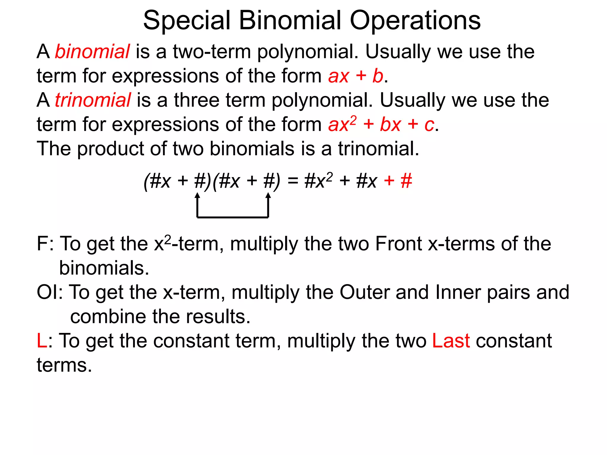 A binomial is a two-term polynomial. Usually we use the
term for expressions of the form ax + b.
A trinomial is a three term polynomial. Usually we use the
term for expressions of the form ax2 + bx + c.
The product of two binomials is a trinomial.
(#x + #)(#x + #) = #x2 + #x + #
Special Binomial Operations
F: To get the x2-term, multiply the two Front x-terms of the
binomials.
OI: To get the x-term, multiply the Outer and Inner pairs and
combine the results.
L: To get the constant term, multiply the two Last constant
terms.
 