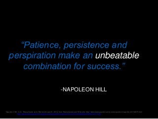 “Patience, persistence and
perspiration make an unbeatable
combination for success.”
-NAPOLEON HILL
Napoleon Hill. (n.d.). BrainyQuote.com. Retrieved July 20, 2014, from BrainyQuote.com Web site: http://www.brainyquote.com/quotes/quotes/n/napoleonhi152875.html
Read more at http://www.brainyquote.com/citation/quotes/quotes/n/napoleonhi152875.html#MhqijYYMKQCq1Cl4.99
 