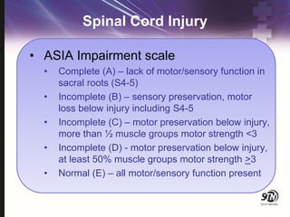 Spinal Cord Injury
• ASIA Impairment scale
• Complete (A) – lack of motor/sensory function in
sacral roots (S4-5)
• Incomplete (B) – sensory preservation, motor
loss below injury including S4-5
• Incomplete (C) – motor preservation below injury,
more than ½ muscle groups motor strength <3
• Incomplete (D) - motor preservation below injury,
at least 50% muscle groups motor strength >3
• Normal (E) – all motor/sensory function present
 