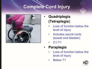 Complete Cord Injury
• Quadriplegia
(Tetraplegia)
• Loss of function below the
level of injury
• Includes sacral roots
(bowel and bladder)
• C1-T1
• Paraplegia
• Loss of function below the
level of injury
• Below T1
 