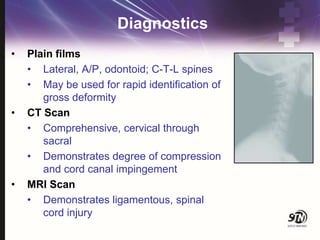 Diagnostics
• Plain films
• Lateral, A/P, odontoid; C-T-L spines
• May be used for rapid identification of
gross deformity
• CT Scan
• Comprehensive, cervical through
sacral
• Demonstrates degree of compression
and cord canal impingement
• MRI Scan
• Demonstrates ligamentous, spinal
cord injury
 