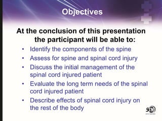 Objectives
At the conclusion of this presentation
the participant will be able to:
• Identify the components of the spine
• Assess for spine and spinal cord injury
• Discuss the initial management of the
spinal cord injured patient
• Evaluate the long term needs of the spinal
cord injured patient
• Describe effects of spinal cord injury on
the rest of the body
 