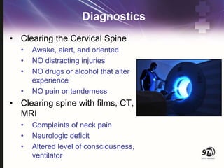 Diagnostics
• Clearing the Cervical Spine
• Awake, alert, and oriented
• NO distracting injuries
• NO drugs or alcohol that alter
experience
• NO pain or tenderness
• Clearing spine with films, CT,
MRI
• Complaints of neck pain
• Neurologic deficit
• Altered level of consciousness,
ventilator
 