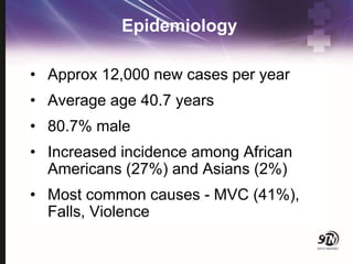 Epidemiology
• Approx 12,000 new cases per year
• Average age 40.7 years
• 80.7% male
• Increased incidence among African
Americans (27%) and Asians (2%)
• Most common causes - MVC (41%),
Falls, Violence
 