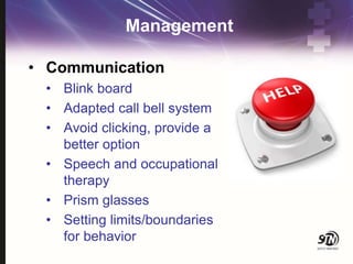 Management
• Communication
• Blink board
• Adapted call bell system
• Avoid clicking, provide a
better option
• Speech and occupational
therapy
• Prism glasses
• Setting limits/boundaries
for behavior
 