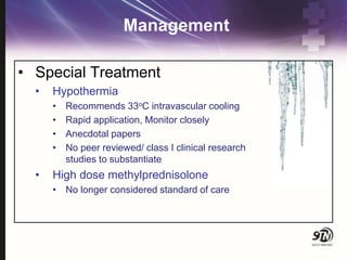 Management
• Special Treatment
• Hypothermia
• Recommends 33oC intravascular cooling
• Rapid application, Monitor closely
• Anecdotal papers
• No peer reviewed/ class I clinical research
studies to substantiate
• High dose methylprednisolone
• No longer considered standard of care
 