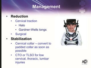 Management
• Reduction
• Cervical traction
• Halo
• Gardner-Wells tongs
• Surgical
• Stabilization
• Cervical collar – convert to
padded collar as soon as
possible
• CTO or TLSO for low
cervical, thoracic, lumbar
injuries
 