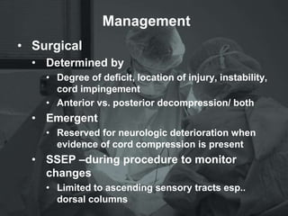 Management
• Surgical
• Determined by
• Degree of deficit, location of injury, instability,
cord impingement
• Anterior vs. posterior decompression/ both
• Emergent
• Reserved for neurologic deterioration when
evidence of cord compression is present
• SSEP –during procedure to monitor
changes
• Limited to ascending sensory tracts esp..
dorsal columns
 