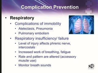 Complication Prevention
• Respiratory
• Complications of immobility
• Atelectasis, Pneumonia
• Pulmonary embolism
• Respiratory insufficiency/ failure
• Level of injury affects phrenic nerve,
intercostals
• Increased work of breathing, fatigue
• Rate and pattern are altered (accessory
muscle use)
• Monitor breath sounds
 