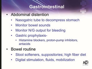 Gastrointestinal
• Abdominal distention
• Nasogatric tube to decompress stomach
• Monitor bowel sounds
• Monitor N/G output for bleeding
• Gastric prophylaxis-
• Histamine blockers, proton-pump inhibitors,
antacids
• Bowel routine
• Stool softeners, suppositories; high fiber diet
• Digital stimulation, fluids, mobilization
 