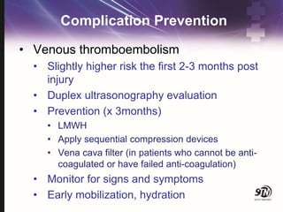 Complication Prevention
• Venous thromboembolism
• Slightly higher risk the first 2-3 months post
injury
• Duplex ultrasonography evaluation
• Prevention (x 3months)
• LMWH
• Apply sequential compression devices
• Vena cava filter (in patients who cannot be anti-
coagulated or have failed anti-coagulation)
• Monitor for signs and symptoms
• Early mobilization, hydration
 