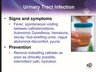 Urinary Tract Infection
• Signs and symptoms
• Fever, spontaneous voiding
between catheterizations,
Autonomic Dysreflexia, hematuria,
cloudy- foul-smelling urine, vague
abdominal discomfort, pyuria
• Prevention
• Remove indwelling catheter as
soon as clinically possible,
intermittent cath, hydration
 