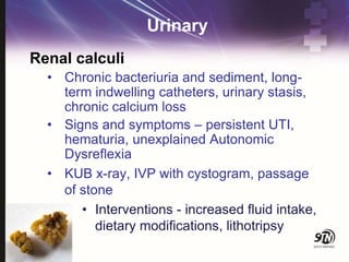 Urinary
Renal calculi
• Chronic bacteriuria and sediment, long-
term indwelling catheters, urinary stasis,
chronic calcium loss
• Signs and symptoms – persistent UTI,
hematuria, unexplained Autonomic
Dysreflexia
• KUB x-ray, IVP with cystogram, passage
of stone
• Interventions - increased fluid intake,
dietary modifications, lithotripsy
 