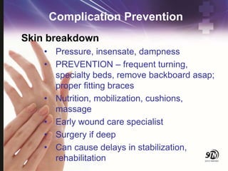 Complication Prevention
Skin breakdown
• Pressure, insensate, dampness
• PREVENTION – frequent turning,
specialty beds, remove backboard asap;
proper fitting braces
• Nutrition, mobilization, cushions,
massage
• Early wound care specialist
• Surgery if deep
• Can cause delays in stabilization,
rehabilitation
 