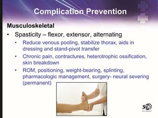 Complication Prevention
Musculoskeletal
• Spasticity – flexor, extensor, alternating
• Reduce venous pooling, stabilize thorax, aids in
dressing and stand-pivot transfer
• Chronic pain, contractures, heterotrophic ossification,
skin breakdown
• ROM, positioning, weight-bearing, splinting,
pharmacologic management, surgery- neural severing
(permanent)
 